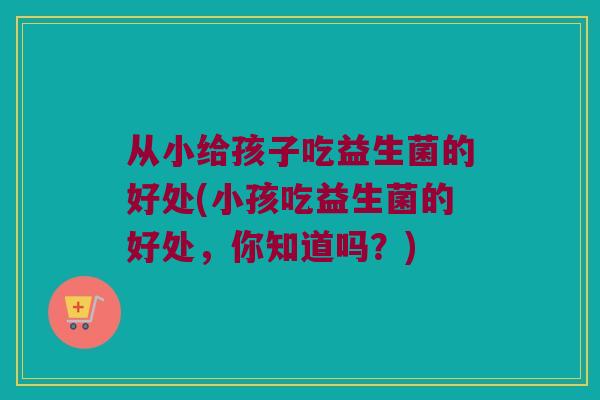 从小给孩子吃益生菌的好处(小孩吃益生菌的好处，你知道吗？)