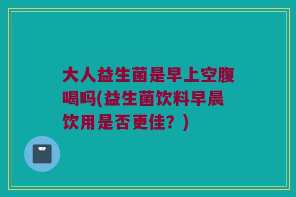 大人益生菌是早上空腹喝吗(益生菌饮料早晨饮用是否更佳？)