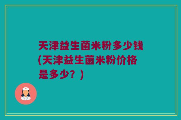 天津益生菌米粉多少钱(天津益生菌米粉价格是多少？)