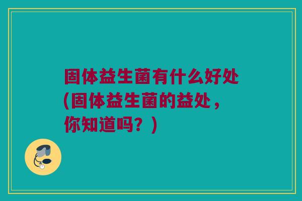 固体益生菌有什么好处(固体益生菌的益处，你知道吗？)