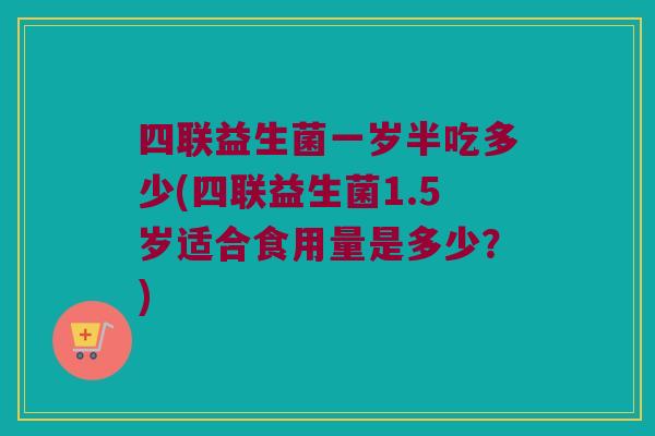 四联益生菌一岁半吃多少(四联益生菌1.5岁适合食用量是多少？)