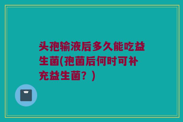 头孢输液后多久能吃益生菌(孢菌后何时可补充益生菌？)