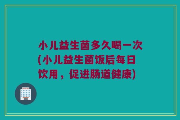小儿益生菌多久喝一次(小儿益生菌饭后每日饮用，促进肠道健康)