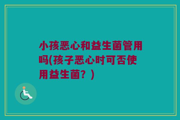 小孩恶心和益生菌管用吗(孩子恶心时可否使用益生菌？)