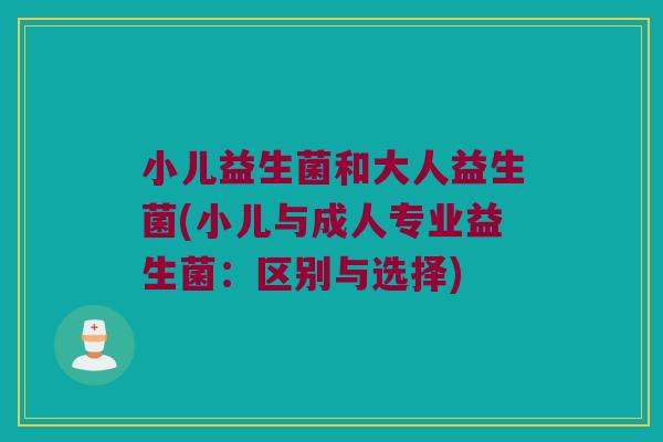 小儿益生菌和大人益生菌(小儿与成人专业益生菌：区别与选择)