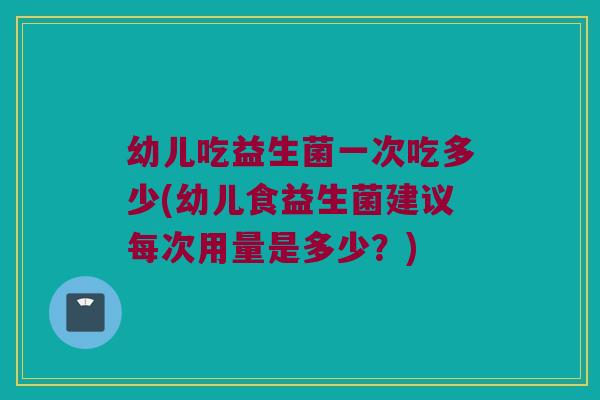 幼儿吃益生菌一次吃多少(幼儿食益生菌建议每次用量是多少？)