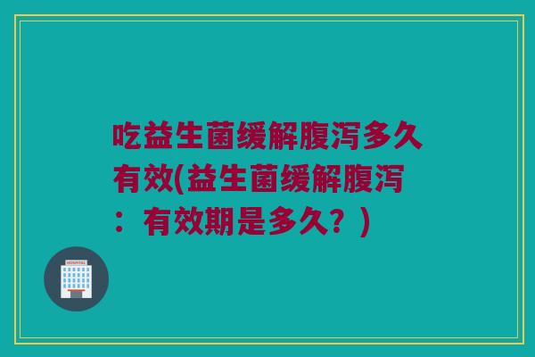 吃益生菌缓解腹泻多久有效(益生菌缓解腹泻：有效期是多久？)
