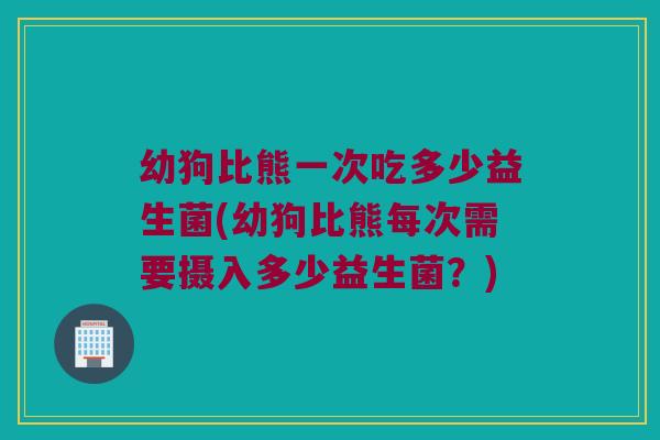 幼狗比熊一次吃多少益生菌(幼狗比熊每次需要摄入多少益生菌？)