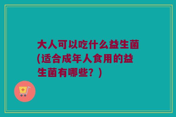 大人可以吃什么益生菌(适合成年人食用的益生菌有哪些？)