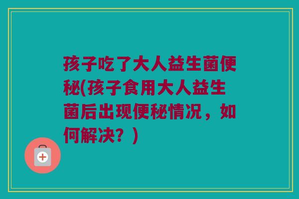 孩子吃了大人益生菌便秘(孩子食用大人益生菌后出现便秘情况，如何解决？)