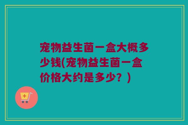 宠物益生菌一盒大概多少钱(宠物益生菌一盒价格大约是多少？)