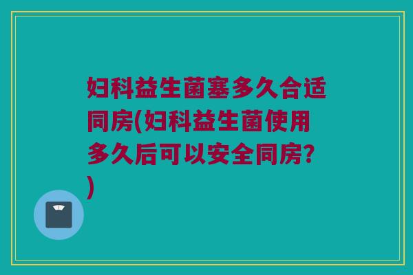 妇科益生菌塞多久合适同房(妇科益生菌使用多久后可以安全同房？)