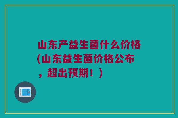 山东产益生菌什么价格(山东益生菌价格公布,超出预期!) 山东产益生菌什么价格(山东益生菌价格公布,超出预期!)