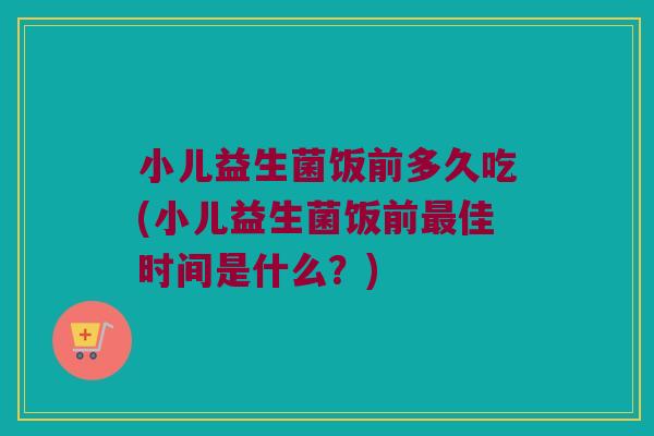 小儿益生菌饭前多久吃(小儿益生菌饭前最佳时间是什么？)