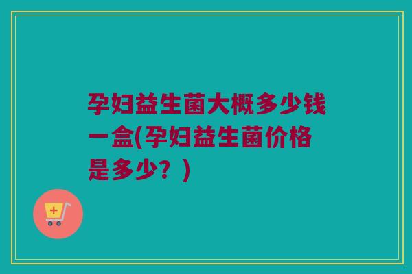 孕妇益生菌大概多少钱一盒(孕妇益生菌价格是多少？)