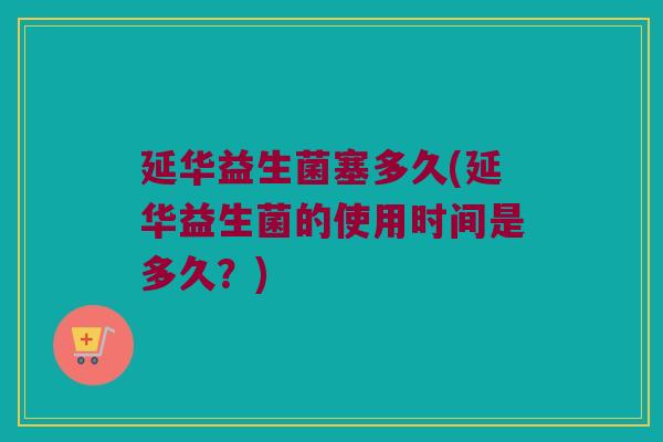 延华益生菌塞多久(延华益生菌的使用时间是多久？)