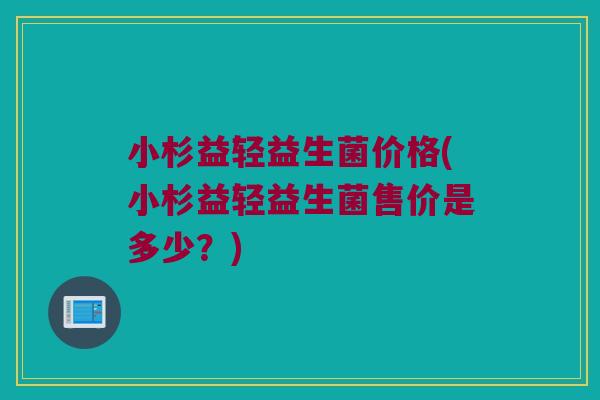 小杉益轻益生菌价格(小杉益轻益生菌售价是多少？)