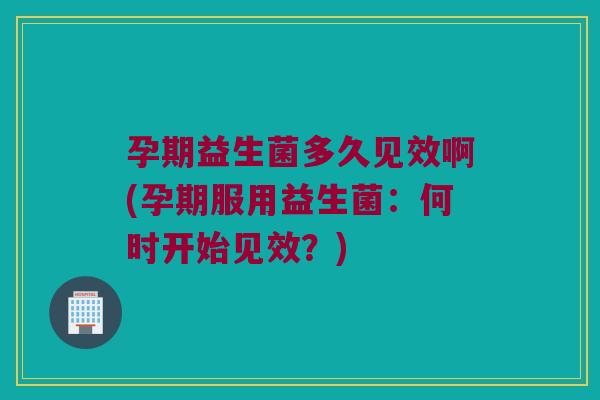 孕期益生菌多久见效啊(孕期服用益生菌：何时开始见效？)