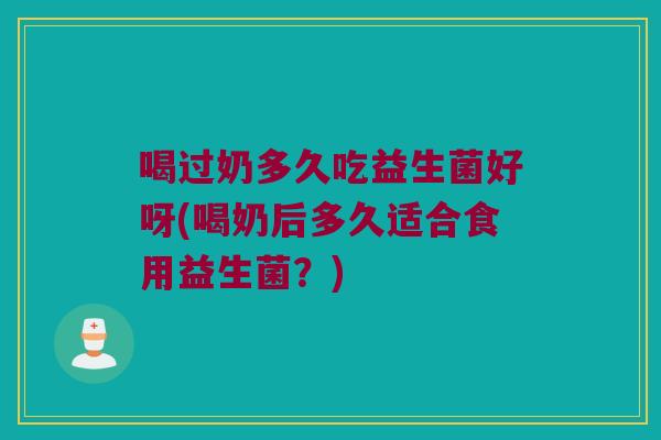喝过奶多久吃益生菌好呀(喝奶后多久适合食用益生菌？)