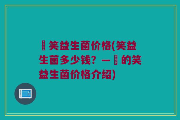 夻笑益生菌价格(笑益生菌多少钱？—夻的笑益生菌价格介绍)