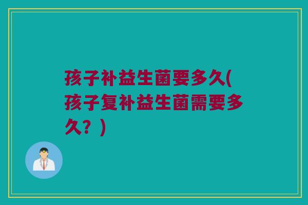 孩子补益生菌要多久(孩子复补益生菌需要多久？)