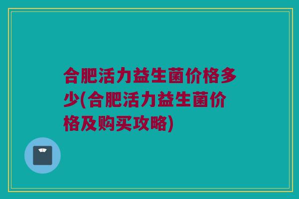合肥活力益生菌价格多少(合肥活力益生菌价格及购买攻略) 合肥活力益生菌价格多少(合肥活力益生菌价格及购买攻略)
