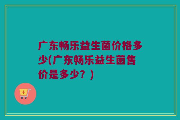 广东畅乐益生菌价格多少(广东畅乐益生菌售价是多少？)