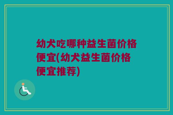 幼犬吃哪种益生菌价格便宜(幼犬益生菌价格便宜推荐)