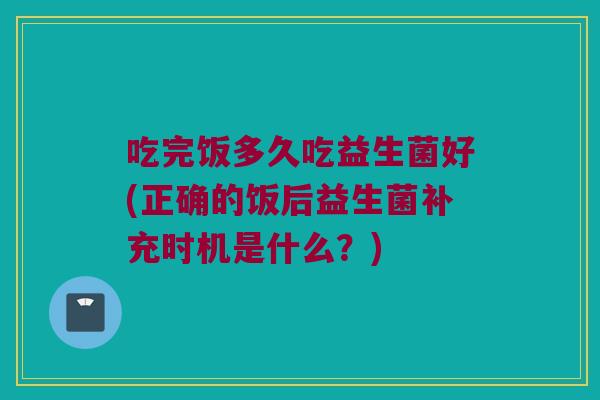 吃完饭多久吃益生菌好(正确的饭后益生菌补充时机是什么？)