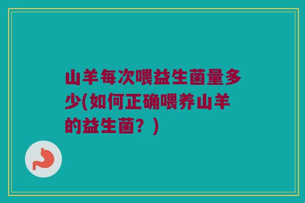 山羊每次喂益生菌量多少(如何正确喂养山羊的益生菌？)
