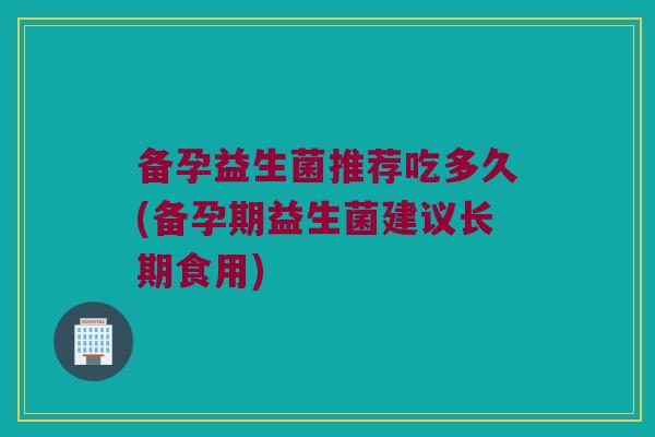 备孕益生菌推荐吃多久(备孕期益生菌建议长期食用)