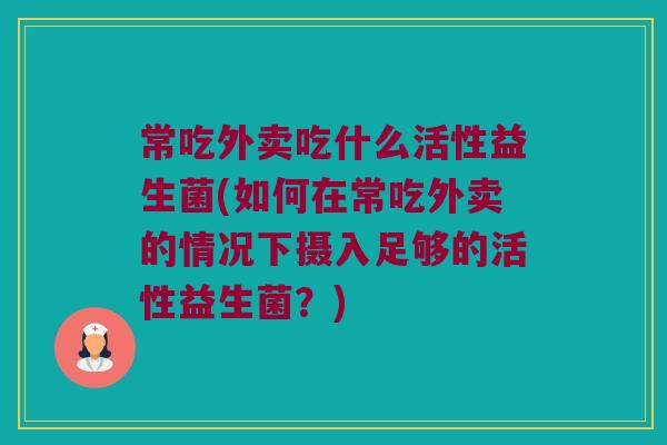 常吃外卖吃什么活性益生菌(如何在常吃外卖的情况下摄入足够的活性益生菌？)