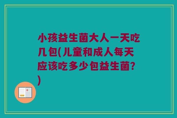 小孩益生菌大人一天吃几包(儿童和成人每天应该吃多少包益生菌？)