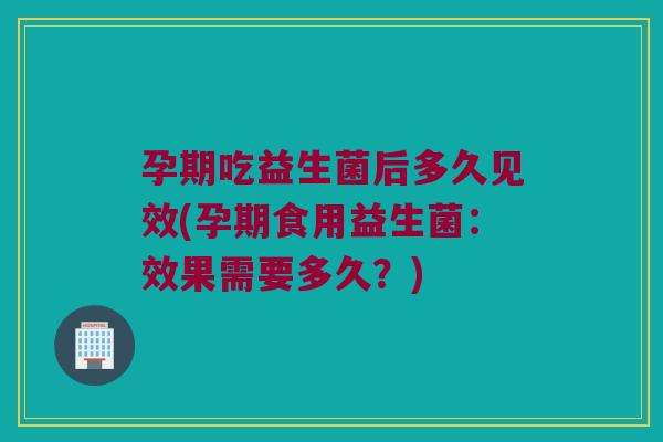 孕期吃益生菌后多久见效(孕期食用益生菌：效果需要多久？)