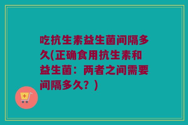 吃抗生素益生菌间隔多久(正确食用抗生素和益生菌：两者之间需要间隔多久？)
