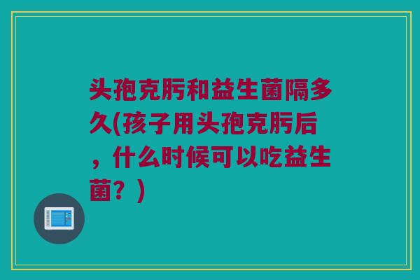头孢克肟和益生菌隔多久(孩子用头孢克肟后，什么时候可以吃益生菌？)