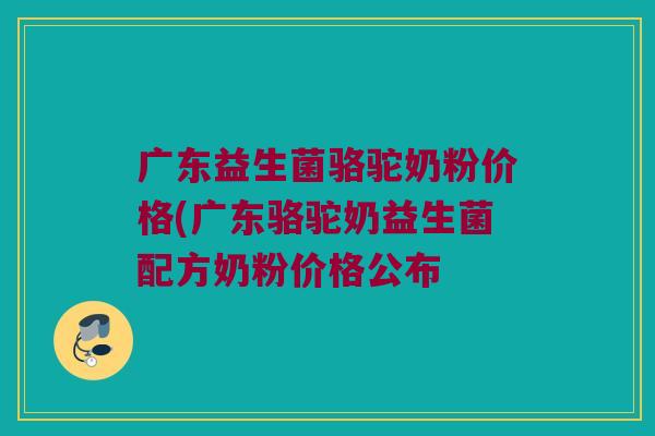 广东益生菌骆驼奶粉价格(广东骆驼奶益生菌配方奶粉价格公布