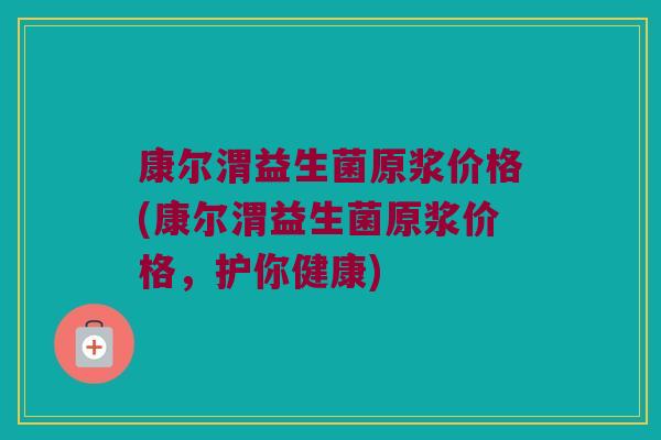 康尔渭益生菌原浆价格(康尔渭益生菌原浆价格,护你健康) 康尔渭益生菌原浆价格(康尔渭益生菌原浆价格,护你健康)