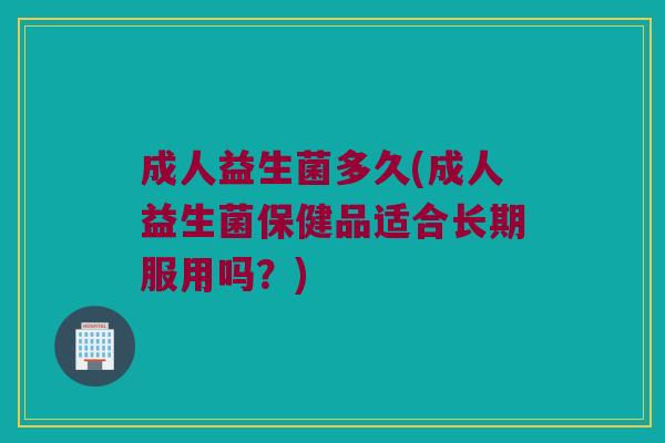 成人益生菌多久(成人益生菌保健品适合长期服用吗？)