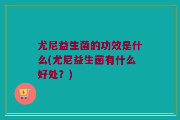 尤尼益生菌的功效是什么(尤尼益生菌有什么好处？)
