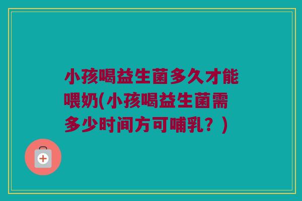 小孩喝益生菌多久才能喂奶(小孩喝益生菌需多少时间方可哺乳？)