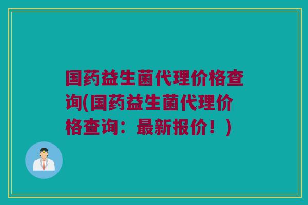国药益生菌代理价格查询(国药益生菌代理价格查询：最新报价！)