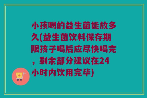 小孩喝的益生菌能放多久(益生菌饮料保存期限孩子喝后应尽快喝完，剩余部分建议在24小时内饮用完毕)