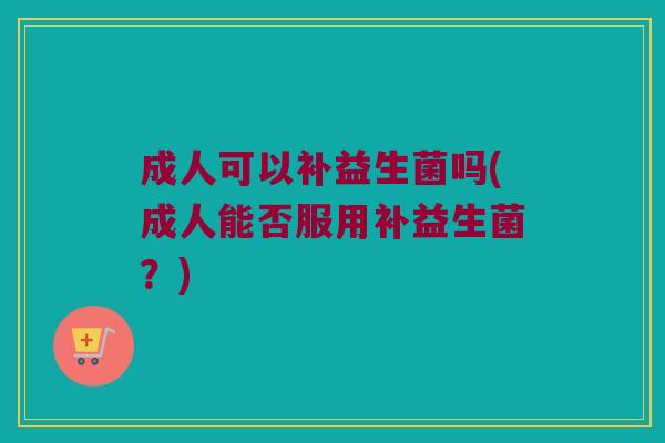 成人可以补益生菌吗(成人能否服用补益生菌？)