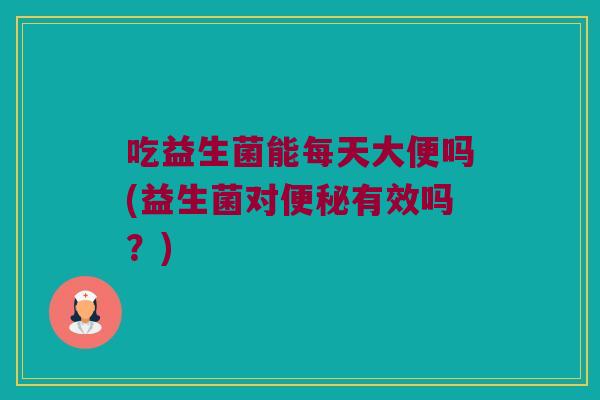 吃益生菌能每天大便吗(益生菌对便秘有效吗？)