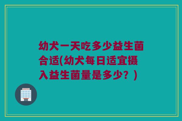 幼犬一天吃多少益生菌合适(幼犬每日适宜摄入益生菌量是多少？)