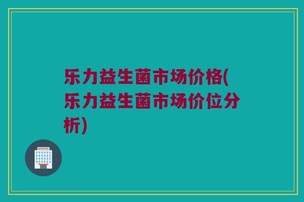 乐力益生菌市场价格(乐力益生菌市场价位分析)