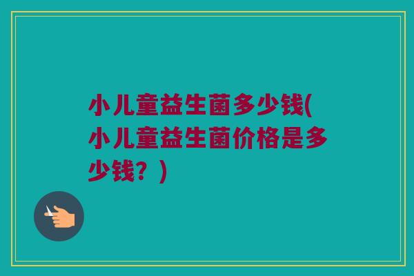 小儿童益生菌多少钱(小儿童益生菌价格是多少钱？)