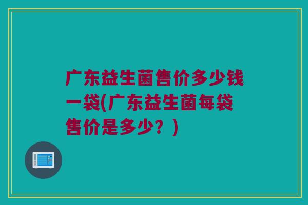 广东益生菌售价多少钱一袋(广东益生菌每袋售价是多少？)