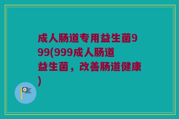 成人肠道专用益生菌999(999成人肠道益生菌，改善肠道健康)